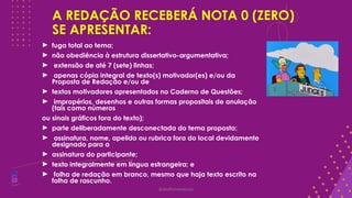 A REDAÇÃO RECEBERÁ NOTA 0 (ZERO)
SE APRESENTAR:
► fuga total ao tema;
► não obediência à estrutura dissertativo-argumentativa;
► extensão de até 7 (sete) linhas;
► apenas cópia integral de texto(s) motivador(es) e/ou da
Proposta de Redação e/ou de
► textos motivadores apresentados no Caderno de Questões;
► impropérios, desenhos e outras formas propositais de anulação
(tais como números
ou sinais gráficos fora do texto);
► parte deliberadamente desconectada do tema proposto;
► assinatura, nome, apelido ou rubrica fora do local devidamente
designado para a
► assinatura do participante;
► texto integralmente em língua estrangeira; e
► folha de redação em branco, mesmo que haja texto escrito na
folha de rascunho.
@deolhonaredacao
 