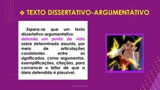 ❖ TEXTO DISSERTATIVO-ARGUMENTATIVO
@deolhonaredacao
Espera-se que um texto
dissertativo-argumentativo
defenda um ponto de vista
sobre determinado assunto, por
meio de articulações
consistentes entre os
significados, como argumentos,
exemplificações, citações, para
convencer o leitor de que a
ideia defendida é plausível.
 
