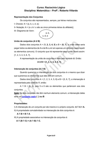 Curso: Raciocínio Lógico
Disciplina: Matemática – Profª.: Roberto Villardo
Página 1 de 3
Representação dos Conjuntos
Os conjuntos são representados, sempre, por letras maiúsculas:
I- Chaves: A = {a, b, c, d, e};
II- Notação: A = {x ε A / x são as cinco primeiras letras do alfabeto};
III- Diagrama de Venn:
União de conjuntos (A U B)
Dados dois conjuntos A = {1, 2, 3, 4, 5} e B = {6, 7}, a união deles seria
pegar todos os elementos de A e de B e unir em apenas um conjunto (sem repetir
os elementos comuns). O conjunto que irá representar essa união ficará assim:
{1, 2, 3, 4, 5, 6, 7}.
A representação da união de conjuntos é feita pelo símbolo U. Então:
A U B = {1, 2, 3, 4, 5, 6, 7}.
Intersecção de conjuntos (A ∩ B)
Quando queremos a intersecção de dois conjuntos é o mesmo que dizer
que queremos os elementos que eles têm em comum.
Dados dois conjuntos A = {1, 2, 3, 4, 5, 6} e B = {5, 6, 7}, a intersecção é
representada pelo símbolo ∩, então:
A ∩ B = {5, 6}, pois 5 e 6 são os elementos que pertencem aos dois
conjuntos.
Nota: Se dois conjuntos não têm nenhum elemento comum, a intersecção deles
será um conjunto vazio { } ou Ø.
Propriedades:
I) A intersecção de um conjunto por ele mesmo é o próprio conjunto: A ∩ A = A.
II) A propriedade comutatividade na intersecção de dois conjuntos é:
A ∩ B = B ∩ A.
III) A propriedade associativa na intersecção de conjuntos é:
A ∩ (B ∩ C) = (A ∩ B) ∩ C.
a, b,
c, d, e
 
