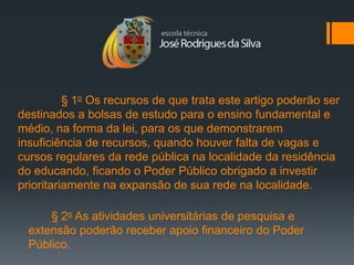 § 1o Os recursos de que trata este artigo poderão ser
destinados a bolsas de estudo para o ensino fundamental e
médio, na forma da lei, para os que demonstrarem
insuficiência de recursos, quando houver falta de vagas e
cursos regulares da rede pública na localidade da residência
do educando, ficando o Poder Público obrigado a investir
prioritariamente na expansão de sua rede na localidade.

      § 2o As atividades universitárias de pesquisa e
  extensão poderão receber apoio financeiro do Poder
  Público.
 