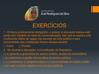 EXERCÍCIOS
1 - Embora juridicamente obrigatório, o acesso à educação básica está
ainda bem distante do ideal de universalização, fato que se explica pela
insuficiente oferta de vagas nas escolas da rede pública e pela
precariedade das instalações físicas dessas escolas.
( ) Certo     ( ) Errado
2 - No tocante à educação, a Constituição da República
( ) a) garante a gratuidade do ensino público, exceto do universitário.
( )b) determina a gestão democrática do ensino público.
( ) c) estabelece a obrigatoriedade e a universalidade do ensino médio.
( )d) veda o ensino religioso em escolas públicas.
 