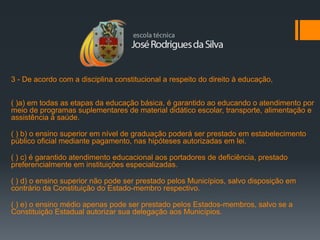 3 - De acordo com a disciplina constitucional a respeito do direito à educação,


( )a) em todas as etapas da educação básica, é garantido ao educando o atendimento por
meio de programas suplementares de material didático escolar, transporte, alimentação e
assistência à saúde.

( ) b) o ensino superior em nível de graduação poderá ser prestado em estabelecimento
público oficial mediante pagamento, nas hipóteses autorizadas em lei.

( ) c) é garantido atendimento educacional aos portadores de deficiência, prestado
preferencialmente em instituições especializadas.

( ) d) o ensino superior não pode ser prestado pelos Municípios, salvo disposição em
contrário da Constituição do Estado-membro respectivo.

( ) e) o ensino médio apenas pode ser prestado pelos Estados-membros, salvo se a
Constituição Estadual autorizar sua delegação aos Municípios.
 