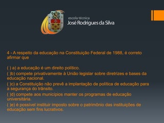 4 - A respeito da educação na Constituição Federal de 1988, é correto
afirmar que

( ) a) a educação é um direito político.
( )b) compete privativamente à União legislar sobre diretrizes e bases da
educação nacional.
( )c) a Constituição não prevê a implantação de política de educação para
a segurança do trânsito.
( )d) compete aos municípios manter os programas de educação
universitária.
( )e) é possível instituir imposto sobre o patrimônio das instituições de
educação sem fins lucrativos.
 