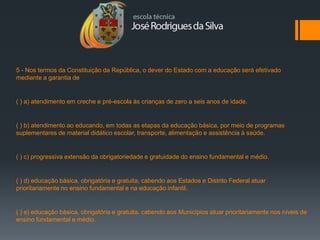 5 - Nos termos da Constituição da República, o dever do Estado com a educação será efetivado
mediante a garantia de


( ) a) atendimento em creche e pré-escola às crianças de zero a seis anos de idade.


( ) b) atendimento ao educando, em todas as etapas da educação básica, por meio de programas
suplementares de material didático escolar, transporte, alimentação e assistência à saúde.


( ) c) progressiva extensão da obrigatoriedade e gratuidade do ensino fundamental e médio.


( ) d) educação básica, obrigatória e gratuita, cabendo aos Estados e Distrito Federal atuar
prioritariamente no ensino fundamental e na educação infantil.


( ) e) educação básica, obrigatória e gratuita, cabendo aos Municípios atuar prioritariamente nos níveis de
ensino fundamental e médio.
 