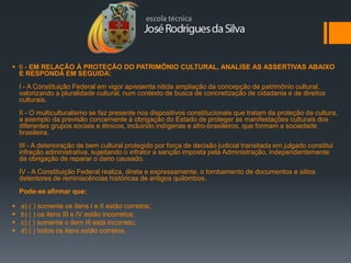  6 - EM RELAÇÃO À PROTEÇÃO DO PATRIMÖNIO CULTURAL, ANALISE AS ASSERTIVAS ABAIXO
  E RESPONDA EM SEGUIDA:
    I - A Constituição Federal em vigor apresenta nitida ampliação da concepção de patrimônio cultural,
    valorizando a pluralidade cultural, num contexto de busca de concretização de cidadania e de direitos
    culturais.
    II - O multiculturalismo se faz presente nos dispositivos constitucionais que tratam da proteção da cultura,
    a exemplo da previsão concernente à obrigação do Estado de proteger as manifestações culturais dos
    diferentes grupos sociais e étnicos, incluindo indígenas e afro-brasileiros, que formam a sociedade
    brasileira.
    III - A deterioração de bem cultural protegido por força de decisão judicial transitada em julgado constitui
    infração administrativa, sujeitando o infrator a sanção imposta pela Administração, independentemente
    da obrigação de reparar o dano causado.
    IV - A Constituição Federal realiza, direta e expressamente, o tombamento de documentos e sitios
    detentores de reminiscências históricas de antigos quilombos.
    Pode-se afirmar que:

   a) ( ) somente os itens I e II estão corretos;
   b) ( ) os itens III e IV estão incorretos;
   c) ( ) somente o item III está incorreto;
   d) ( ) todos os itens estão corretos.
 