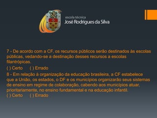 7 - De acordo com a CF, os recursos públicos serão destinados às escolas
públicas, vedando-se a destinação desses recursos a escolas
filantrópicas.
( ) Certo    ( ) Errado
8 - Em relação à organização da educação brasileira, a CF estabelece
que a União, os estados, o DF e os municípios organizarão seus sistemas
de ensino em regime de colaboração, cabendo aos municípios atuar,
prioritariamente, no ensino fundamental e na educação infantil.
( ) Certo    ( ) Errado
 