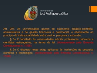 Art. 207. As universidades gozam de autonomia dídático-científica,
administrativa e de gestão financeira e patrimonial, e obedecerão ao
princípio de indissociabilidade entre ensino, pesquisa e extensão.
      § 1o É facultado às universidades admitir professores, técnicos e
cientistas estrangeiros, na forma da lei. (Acrescentado pela Emenda
Constitucional n. 11/96)
      § 2o O disposto neste artigo aplica-se às instituições de pesquisa
científica e tecnológica. (Acrescentado pela Emenda Constitucional n.
11/96)
 