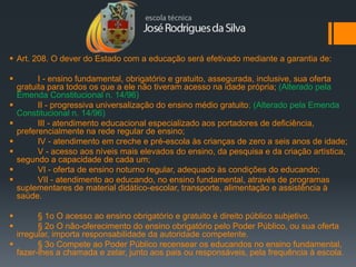  Art. 208. O dever do Estado com a educação será efetivado mediante a garantia de:

         I - ensino fundamental, obrigatório e gratuito, assegurada, inclusive, sua oferta
    gratuita para todos os que a ele não tiveram acesso na idade própria; (Alterado pela
    Emenda Constitucional n. 14/96)
         II - progressiva universalização do ensino médio gratuito; (Alterado pela Emenda
    Constitucional n. 14/96)
         III - atendimento educacional especializado aos portadores de deficiência,
    preferencialmente na rede regular de ensino;
         IV - atendimento em creche e pré-escola às crianças de zero a seis anos de idade;
         V - acesso aos níveis mais elevados do ensino, da pesquisa e da criação artística,
    segundo a capacidade de cada um;
         VI - oferta de ensino noturno regular, adequado às condições do educando;
         VII - atendimento ao educando, no ensino fundamental, através de programas
    suplementares de material didático-escolar, transporte, alimentação e assistência à
    saúde.

       § 1o O acesso ao ensino obrigatório e gratuito é direito público subjetivo.
       § 2o O não-oferecimento do ensino obrigatório pelo Poder Público, ou sua oferta
  irregular, importa responsabilidade da autoridade competente.
       § 3o Compete ao Poder Público recensear os educandos no ensino fundamental,
  fazer-lhes a chamada e zelar, junto aos pais ou responsáveis, pela frequência à escola.
 