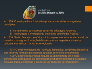 Art. 209. O ensino é livre à iniciativa privada, atendidas as seguintes
condições:

      I - cumprimento das normas gerais da educação nacional;
      II - autorização e avaliação de qualidade pelo Poder Público.
Art. 210. Serão fixados conteúdos mínimos para o ensino fundamental, de
maneira a assegurar formação básica comum e respeito aos valores
culturais e artísticos, nacionais e regionais.

     § 1o O ensino religioso, de matrícula facultativa, constituirá disciplina
dos horários normais das escolas públicas de ensino fundamental.
     § 2o O ensino fundamental regular será ministrado em língua
portuguesa, assegurada às comunidades indígenas também a utilização
de suas línguas maternas e processos próprios de aprendizagem.
 
