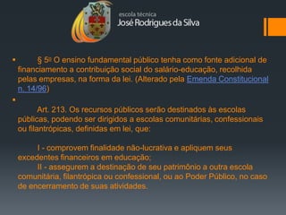          § 5o O ensino fundamental público tenha como fonte adicional de
    financiamento a contribuição social do salário-educação, recolhida
    pelas empresas, na forma da lei. (Alterado pela Emenda Constitucional
    n. 14/96)

           Art. 213. Os recursos públicos serão destinados às escolas
    públicas, podendo ser dirigidos a escolas comunitárias, confessionais
    ou filantrópicas, definidas em lei, que:

         I - comprovem finalidade não-lucrativa e apliquem seus
    excedentes financeiros em educação;
         II - assegurem a destinação de seu patrimônio a outra escola
    comunitária, filantrópica ou confessional, ou ao Poder Público, no caso
    de encerramento de suas atividades.
 