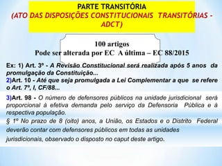 PARTE TRANSITÓRIA
(ATO DAS DISPOSIÇÕES CONSTITUCIONAIS TRANSITÓRIAS -
ADCT)
100 artigos
Pode ser alterada por EC A última – EC 88/2015
Ex: 1) Art. 3º - A Revisão Constitucional será realizada após 5 anos da
promulgação da Constituição...
2)Art. 10 - Até que seja promulgada a Lei Complementar a que se refere
o Art. 7º, I, CF/88...
3)Art. 98 - O número de defensores públicos na unidade jurisdicional será
proporcional à efetiva demanda pelo serviço da Defensoria Pública e à
respectiva população.
§ 1º No prazo de 8 (oito) anos, a União, os Estados e o Distrito Federal
deverão contar com defensores públicos em todas as unidades
jurisdicionais, observado o disposto no caput deste artigo.
 