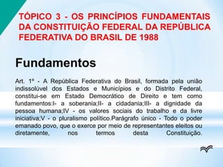 TÓPICO 3 - OS PRINCÍPIOS FUNDAMENTAIS
DA CONSTITUIÇÃO FEDERAL DA REPÚBLICA
FEDERATIVA DO BRASIL DE 1988
Fundamentos
Art. 1º - A República Federativa do Brasil, formada pela união
indissolúvel dos Estados e Municípios e do Distrito Federal,
constitui-se em Estado Democrático de Direito e tem como
fundamentos:I- a soberania;II- a cidadania;III- a dignidade da
pessoa humana;IV - os valores sociais do trabalho e da livre
iniciativa;V - o pluralismo político.Parágrafo único - Todo o poder
emanado povo, que o exerce por meio de representantes eleitos ou
diretamente, nos termos desta Constituição.
 