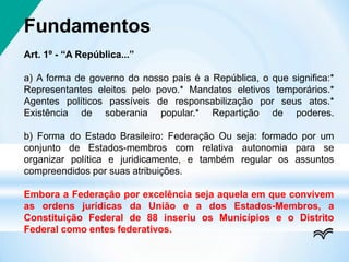 Fundamentos
Art. 1º - “A República...”
a) A forma de governo do nosso país é a República, o que significa:*
Representantes eleitos pelo povo.* Mandatos eletivos temporários.*
Agentes políticos passíveis de responsabilização por seus atos.*
Existência de soberania popular.* Repartição de poderes.
b) Forma do Estado Brasileiro: Federação Ou seja: formado por um
conjunto de Estados-membros com relativa autonomia para se
organizar política e juridicamente, e também regular os assuntos
compreendidos por suas atribuições.
Embora a Federação por excelência seja aquela em que convivem
as ordens jurídicas da União e a dos Estados-Membros, a
Constituição Federal de 88 inseriu os Municípios e o Distrito
Federal como entes federativos.
 