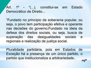 Art. 1º - “(...), constitui-se em Estado
Democrático de Direito...
”Fundado no princípio da soberania popular, ou
seja, o povo tem participação efetiva e operante
nas decisões do governo;Fundado na ideia da
defesa dos direitos sociais, ou seja, busca de
superação das desigualdades sociais e
regionais e realização de justiça social.
Pluralidade partidária, pois em Estados de
Exceção há a presença de um único partido, o
partido que institucionaliza a arbitrariedade..
 