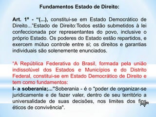 Fundamentos Estado de Direito:
Art. 1º - “(...), constitui-se em Estado Democrático de
Direito...”Estado de Direito:Todos estão submetidos à lei
confeccionada por representantes do povo, inclusive o
próprio Estado. Os poderes do Estado estão repartidos, e
exercem mútuo controle entre si; os direitos e garantias
individuais são solenemente enunciados.
“A República Federativa do Brasil, formada pela união
indissolúvel dos Estados e Municípios e do Distrito
Federal, constitui-se em Estado Democrático de Direito e
tem como fundamentos:
I- a soberania;...”Soberania - é o "poder de organizar-se
juridicamente e de fazer valer, dentro de seu território a
universalidade de suas decisões, nos limites dos fins
éticos de convivência".
 