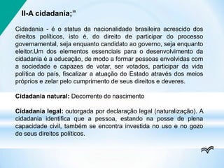 II-A cidadania;”
Cidadania - é o status da nacionalidade brasileira acrescido dos
direitos políticos, isto é, do direito de participar do processo
governamental, seja enquanto candidato ao governo, seja enquanto
eleitor.Um dos elementos essenciais para o desenvolvimento da
cidadania é a educação, de modo a formar pessoas envolvidas com
a sociedade e capazes de votar, ser votados, participar da vida
política do país, fiscalizar a atuação do Estado através dos meios
próprios e zelar pelo cumprimento de seus direitos e deveres.
Cidadania natural: Decorrente do nascimento
Cidadania legal: outorgada por declaração legal (naturalização). A
cidadania identifica que a pessoa, estando na posse de plena
capacidade civil, também se encontra investida no uso e no gozo
de seus direitos políticos.
 