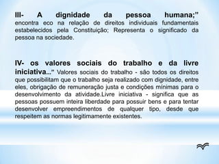 III- A dignidade da pessoa humana;”
encontra eco na relação de direitos individuais fundamentais
estabelecidos pela Constituição; Representa o significado da
pessoa na sociedade.
IV- os valores sociais do trabalho e da livre
iniciativa...” Valores sociais do trabalho - são todos os direitos
que possibilitam que o trabalho seja realizado com dignidade, entre
eles, obrigação de remuneração justa e condições mínimas para o
desenvolvimento da atividade.Livre iniciativa - significa que as
pessoas possuem inteira liberdade para possuir bens e para tentar
desenvolver empreendimentos de qualquer tipo, desde que
respeitem as normas legitimamente existentes.
 