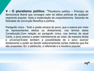 V - O pluralismo político. ”Pluralismo político – Princípio da
democracia liberal que consagra valor às idéias políticas de qualquer
segmento popular. Veda a implantação de unipartidarismo. Garantia de
liberdade de convicção filosófica e política.
Parágrafo único - Todo o poder emana do povo, que o exerce por meio
de representantes eleitos ou diretamente, nos termos desta
Constituição.Com relação ao parágrafo único, nos termos da atual
Carta, o povo exerce o poder indiretamente ao votar, de maneira direta
e universal.Existe também a possibilidade de o povo exercer
diretamente o poder ao decidir soberanamente certas matérias que lhe
são propostas. Ex: o plebiscito, o referendo e a iniciativa popular.
 