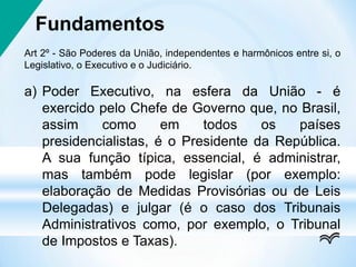 Fundamentos
Art 2º - São Poderes da União, independentes e harmônicos entre si, o
Legislativo, o Executivo e o Judiciário.
a) Poder Executivo, na esfera da União - é
exercido pelo Chefe de Governo que, no Brasil,
assim como em todos os países
presidencialistas, é o Presidente da República.
A sua função típica, essencial, é administrar,
mas também pode legislar (por exemplo:
elaboração de Medidas Provisórias ou de Leis
Delegadas) e julgar (é o caso dos Tribunais
Administrativos como, por exemplo, o Tribunal
de Impostos e Taxas).
 