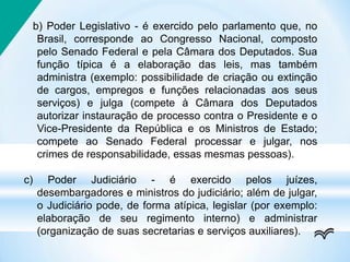 b) Poder Legislativo - é exercido pelo parlamento que, no
Brasil, corresponde ao Congresso Nacional, composto
pelo Senado Federal e pela Câmara dos Deputados. Sua
função típica é a elaboração das leis, mas também
administra (exemplo: possibilidade de criação ou extinção
de cargos, empregos e funções relacionadas aos seus
serviços) e julga (compete à Câmara dos Deputados
autorizar instauração de processo contra o Presidente e o
Vice-Presidente da República e os Ministros de Estado;
compete ao Senado Federal processar e julgar, nos
crimes de responsabilidade, essas mesmas pessoas).
c) Poder Judiciário - é exercido pelos juízes,
desembargadores e ministros do judiciário; além de julgar,
o Judiciário pode, de forma atípica, legislar (por exemplo:
elaboração de seu regimento interno) e administrar
(organização de suas secretarias e serviços auxiliares).
 
