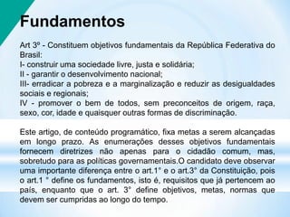Fundamentos
Art 3º - Constituem objetivos fundamentais da República Federativa do
Brasil:
I- construir uma sociedade livre, justa e solidária;
II - garantir o desenvolvimento nacional;
III- erradicar a pobreza e a marginalização e reduzir as desigualdades
sociais e regionais;
IV - promover o bem de todos, sem preconceitos de origem, raça,
sexo, cor, idade e quaisquer outras formas de discriminação.
Este artigo, de conteúdo programático, fixa metas a serem alcançadas
em longo prazo. As enumerações desses objetivos fundamentais
fornecem diretrizes não apenas para o cidadão comum, mas,
sobretudo para as políticas governamentais.O candidato deve observar
uma importante diferença entre o art.1° e o art.3° da Constituição, pois
o art.1 ° define os fundamentos, isto é, requisitos que já pertencem ao
país, enquanto que o art. 3° define objetivos, metas, normas que
devem ser cumpridas ao longo do tempo.
 