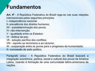 Fundamentos
Art. 4º - A República Federativa do Brasil rege-se nas suas relações
internacionais pelos seguintes princípios:
I- independência nacional;
II- prevalência dos direitos humanos;
IIII - autodeterminação dos povos;
IV- não-intervenção;
V - igualdade entre os Estados;
VI - defesa da paz;
Vll - solução pacífica dos conflitos;
VIII - repúdio ao terrorismo e ao racismo;
IX - cooperação entre os povos para o progresso da humanidade;
X- concessão de asilo político.
Parágrafo único - A República Federativa do Brasil buscará a
integração econômica, política, social e cultural dos povos da América
Latina, visando à formação de uma comunidade latino-americana de
nações.
 