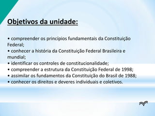 Objetivos da unidade:
• compreender os princípios fundamentais da Constituição
Federal;
• conhecer a história da Constituição Federal Brasileira e
mundial;
• identificar os controles de constitucionalidade;
• compreender a estrutura da Constituição Federal de 1998;
• assimilar os fundamentos da Constituição do Brasil de 1988;
• conhecer os direitos e deveres individuais e coletivos.
 