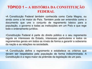 TÓPICO 1 – A HISTÓRIA DA CONSTITUIÇÃO
FEDERAL
•A Constituição Federal também conhecida como Carta Magna, ou
ainda como a lei maior do País. Também pode ser entendida como o
documento que une o conjunto de regramento básico para a
população, o governo e todas as instituições em um País e que rege
todo o ordenamento jurídico.
•Constituição Federal é parte do direito público e o seu regramento
regula os interesses do Estado, interesses particulares e todos os
regramentos gerais em todos os níveis de forma a garantir a soberania
da nação e as relações na sociedade.
•A Constituição define o regramento e estabelece os critérios que
devem ser respeitados pela população de forma indiscriminada. A
Constituição é a regra maior da pirâmide da legislação de um país.
 