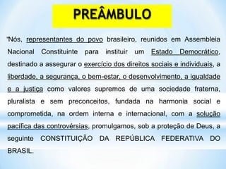 “Nós, representantes do povo brasileiro, reunidos em Assembleia
Nacional Constituinte para instituir um Estado Democrático,
destinado a assegurar o exercício dos direitos sociais e individuais, a
liberdade, a segurança, o bem-estar, o desenvolvimento, a igualdade
e a justiça como valores supremos de uma sociedade fraterna,
pluralista e sem preconceitos, fundada na harmonia social e
comprometida, na ordem interna e internacional, com a solução
pacífica das controvérsias, promulgamos, sob a proteção de Deus, a
seguinte CONSTITUIÇÃO DA REPÚBLICA FEDERATIVA DO
BRASIL.
PREÂMBULO
 