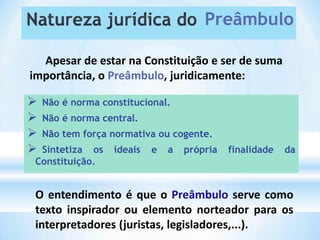  Não é norma constitucional.
 Não é norma central.
 Não tem força normativa ou cogente.
 Sintetiza os ideais e a própria finalidade da
Preâmbulo
Apesar de estar na Constituição e ser de suma
importância, o Preâmbulo, juridicamente:
Constituição.
O entendimento é que o Preâmbulo serve como
texto inspirador ou elemento norteador para os
interpretadores (juristas, legisladores,...).
 