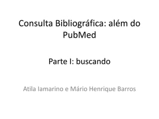 Consulta Bibliográfica: além do
PubMed
Atila Iamarino e Mário Henrique Barros
Parte I: buscando
 
