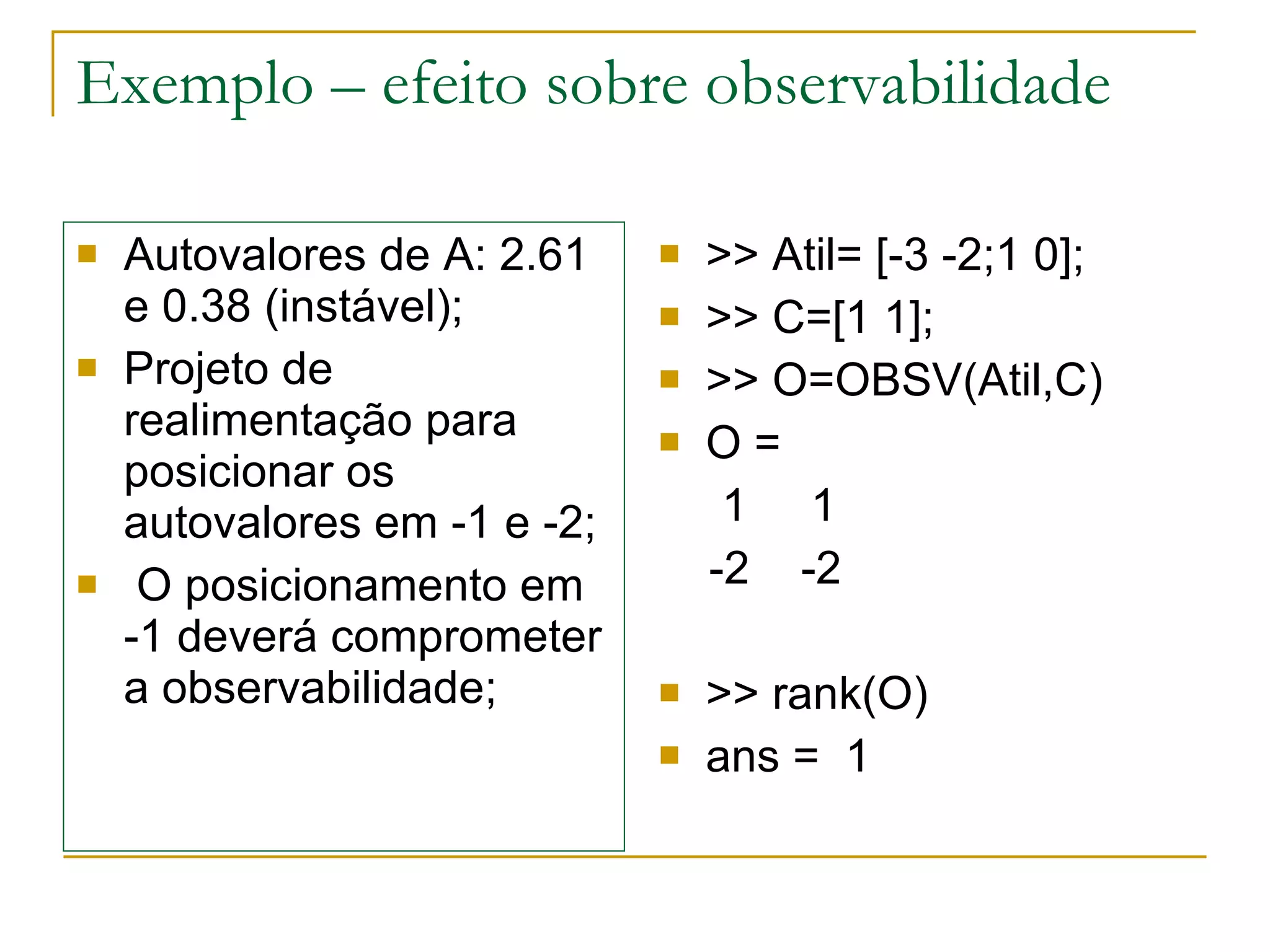 Exemplo – efeito sobre observabilidade Autovalores de A: 2.61 e 0.38 (instável); Projeto de realimentação para posicionar os autovalores em -1 e -2; O posicionamento em  -1 deverá comprometer a observabilidade; >> Atil= [-3 -2;1 0]; >> C=[1 1]; >> O=OBSV(Atil,C) O = 1  1 -2  -2 >> rank(O) ans =  1 