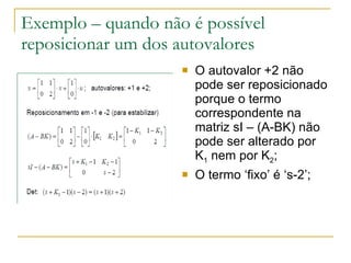 Exemplo – quando não é possível reposicionar um dos autovalores O autovalor +2 não pode ser reposicionado porque o termo correspondente na matriz sI – (A-BK) não pode ser alterado por K 1  nem por K 2 ; O termo ‘fixo’ é ‘s-2’; 