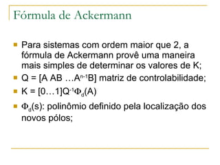 Fórmula de Ackermann Para sistemas com ordem maior que 2, a fórmula de Ackermann provê uma maneira mais simples de determinar os valores de K; Q = [A  AB …A n-1 B] matriz de controlabilidade; K = [0…1]Q -1  d (A)  d (s): polinômio definido pela localização dos novos pólos; 
