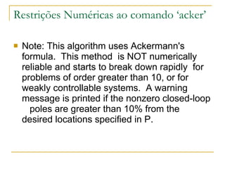 Restrições Numéricas ao comando ‘acker’ Note: This algorithm uses Ackermann's formula.  This method  is NOT numerically reliable and starts to break down rapidly  for problems of order greater than 10, or for weakly controllable systems.  A warning message is printed if the nonzero closed-loop  poles are greater than 10% from the desired locations specified in P. 