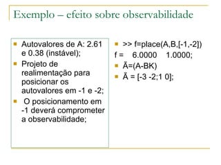 Exemplo – efeito sobre observabilidade Autovalores de A: 2.61 e 0.38 (instável); Projeto de realimentação para posicionar os autovalores em -1 e -2; O posicionamento em  -1 deverá comprometer a observabilidade; >> f=place(A,B,[-1,-2]) f =  6.0000  1.0000; Ã=(A-BK) Ã = [-3 -2;1 0]; 