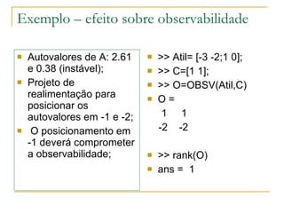 Exemplo – efeito sobre observabilidade Autovalores de A: 2.61 e 0.38 (instável); Projeto de realimentação para posicionar os autovalores em -1 e -2; O posicionamento em  -1 deverá comprometer a observabilidade; >> Atil= [-3 -2;1 0]; >> C=[1 1]; >> O=OBSV(Atil,C) O = 1  1 -2  -2 >> rank(O) ans =  1 