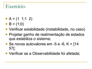 Exercício A = (1  1;1  2) B = (1;0) Verificar estabilidade (instabilidade, no caso) Projetar ganho de realimentação de estados que estabiliza o sistema; Se novos autovalores em -5 e -6, K = [14  57]; Verificar se a Observabilidade foi afetada; 
