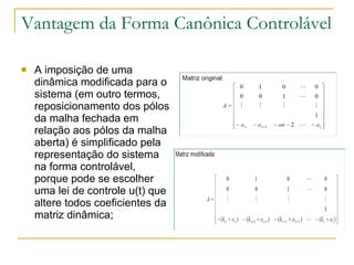Vantagem da Forma Canônica Controlável A imposição de uma dinâmica modificada para o sistema (em outro termos, reposicionamento dos pólos da malha fechada em relação aos pólos da malha aberta) é simplificado pela representação do sistema na forma controlável, porque pode se escolher uma lei de controle u(t) que altere todos coeficientes da matriz dinâmica; 