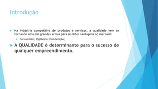 Introdução
 Na indústria competitiva de produtos e serviços, a qualidade vem se
tornando uma das grandes armas para se obter vantagens no mercado:
 Consumidor; Vigilância; Competição;
 A QUALIDADE é determinante para o sucesso de
qualquer empreendimento.
 
