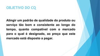 OBJETIVO DO CQ
Atingir um padrão de qualidade do produto ou
serviço tão bom e consistente ao longo do
tempo, quanto compatível com o mercado
para o qual é designado, ao preço que este
mercado está disposto a pagar.
 