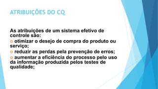 ATRIBUIÇÕES DO CQ
As atribuições de um sistema efetivo de
controle são:
 otimizar o desejo de compra do produto ou
serviço;
 reduzir as perdas pela prevenção de erros;
 aumentar a eficiência do processo pelo uso
da informação produzida pelos testes de
qualidade;
 