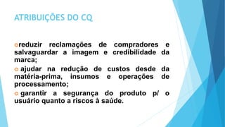 ATRIBUIÇÕES DO CQ
reduzir reclamações de compradores e
salvaguardar a imagem e credibilidade da
marca;
 ajudar na redução de custos desde da
matéria-prima, insumos e operações de
processamento;
 garantir a segurança do produto p/ o
usuário quanto a riscos à saúde.
 