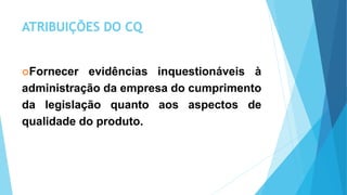 ATRIBUIÇÕES DO CQ
Fornecer evidências inquestionáveis à
administração da empresa do cumprimento
da legislação quanto aos aspectos de
qualidade do produto.
 