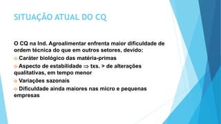 SITUAÇÃO ATUAL DO CQ
O CQ na Ind. Agroalimentar enfrenta maior dificuldade de
ordem técnica do que em outros setores, devido:
 Caráter biológico das matéria-primas
 Aspecto de estabilidade  txs. > de alterações
qualitativas, em tempo menor
 Variações sazonais
 Dificuldade ainda maiores nas micro e pequenas
empresas
 