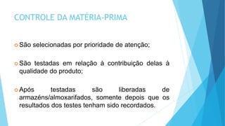 CONTROLE DA MATÉRIA-PRIMA
 São selecionadas por prioridade de atenção;
 São testadas em relação à contribuição delas à
qualidade do produto;
 Após testadas são liberadas de
armazéns/almoxarifados, somente depois que os
resultados dos testes tenham sido recordados.
 