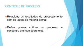 CONTROLE DE PROCESSO
Relaciona os resultados de processamento
com os testes de matéria-prima;
Define pontos críticos no processo e
concentra atenção sobre eles.
 