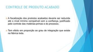 CONTROLE DE PRODUTO ACABADO
 A fiscalização dos produtos acabados deveria ser reduzida
até o nível mínimo compatível com a confiança, justificado
pelo controle das matérias-primas e do processo;
 Tem efeito em proporção ao grau de integração que existe
na fábrica toda.
 
