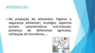 INTRODUÇÃO
 Na produção de alimentos: higiene e
segurança alimentar; ecologia; aspectos
sociais; características nutricionais;
presença de defensivos agrícolas;
utilização de hormônios...
 
