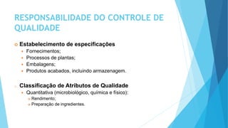 RESPONSABILIDADE DO CONTROLE DE
QUALIDADE
 Estabelecimento de especificações
 Fornecimentos;
 Processos de plantas;
 Embalagens;
 Produtos acabados, incluindo armazenagem.
o Classificação de Atributos de Qualidade
 Quantitativa (microbiológico, química e físico):
 Rendimento;
 Preparação de ingredientes.
 